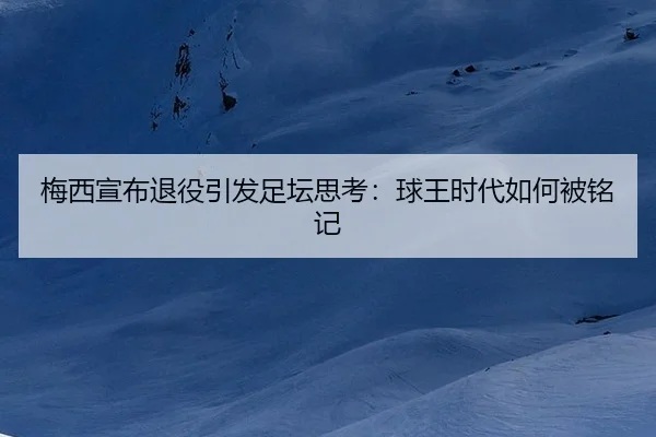 梅西宣布退役引发足坛思考：球王时代如何被铭记